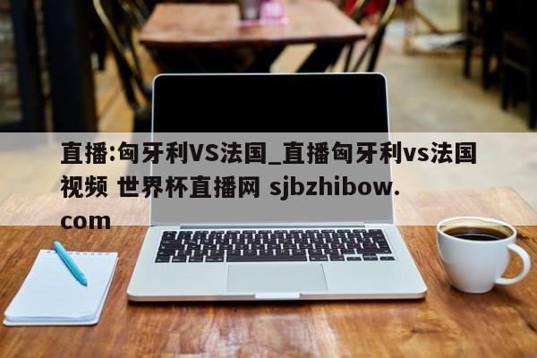直播:匈牙利VS法国_直播匈牙利vs法国视频 世界杯直播网 sjbzhibow.com 