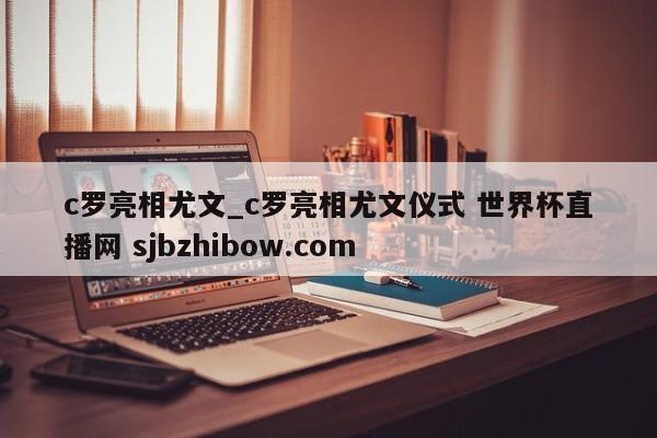 c罗亮相尤文_c罗亮相尤文仪式 世界杯直播网 sjbzhibow.com 