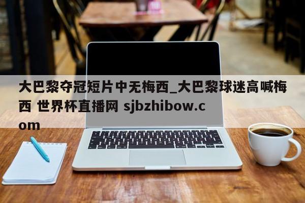 大巴黎夺冠短片中无梅西_大巴黎球迷高喊梅西 世界杯直播网 sjbzhibow.com 