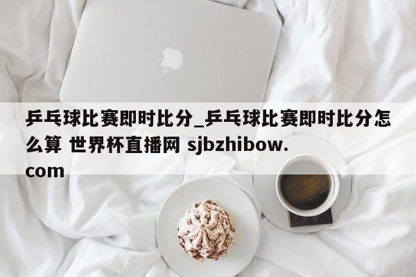 乒乓球比赛即时比分_乒乓球比赛即时比分怎么算 世界杯直播网 sjbzhibow.com 